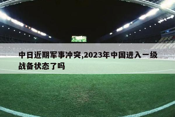 中日近期军事冲突,2023年中国进入一级战备状态了吗