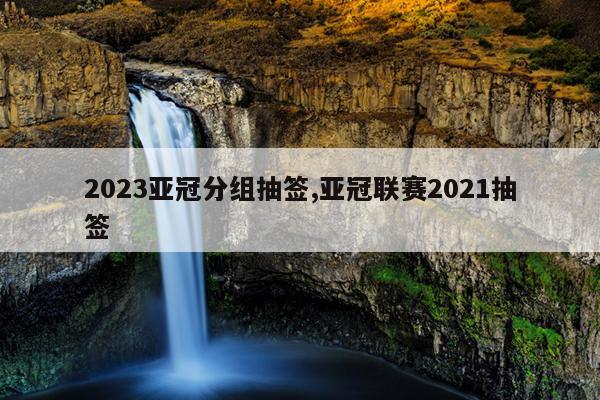 2023亚冠分组抽签,亚冠联赛2021抽签