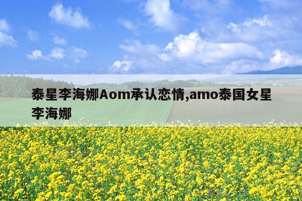 泰星李海娜Aom承认恋情,amo泰国女星李海娜