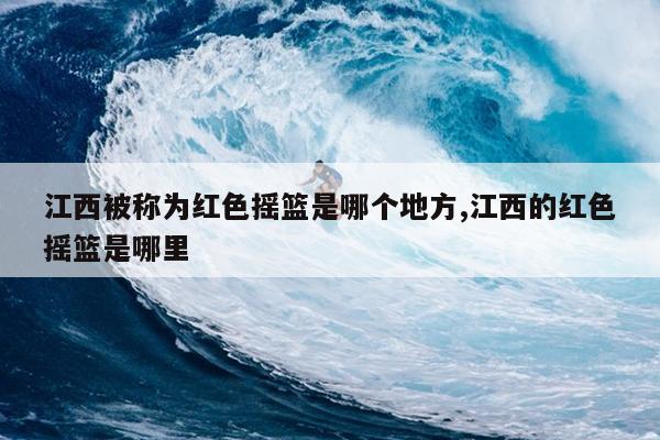 江西被称为红色摇篮是哪个地方,江西的红色摇篮是哪里