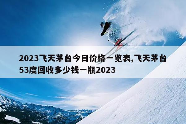 2023飞天茅台今日价格一览表,飞天茅台53度回收多少钱一瓶2023