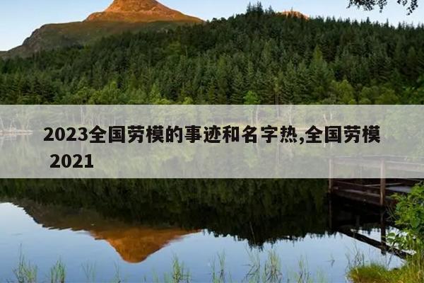 2023全国劳模的事迹和名字热,全国劳模 2021